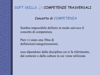 Concetto di COMPETENZA
SOFT SKILLS COMPETENZE TRASVERSALI
Sembra impossibile definire in modo univoco il
concetto di competenza.
Pare vi siano una 30na di
definizioni/categorizzazioni,
esse dipendono dalla disciplina cui si fa riferimento,
dal contesto e dalla cultura in cui viene utilizzata
 