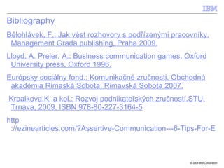 Bibliography B ě lohl á vek, F .:  Jak v é st rozhovory s pod říz en ými pracovníky. Management Grada publishing, Praha 2009. Lloyd, A. Preier, A.: Business communication games, Oxford University press, Oxford 1996. Európsky sociálny fond.: Komunikačné zručnosti, Obchodná akadémia Rimaská Sobota, Rimavská Sobota 2007. Krpalkova,K. a kol.: Rozvoj podnikat eľských zručností.STU, Trnava,  2009, ISBN 978-80-227-3164-5   http ://ezinearticles.com/?Assertive-Communication---6-Tips-For-Effective-Use&id=10259 