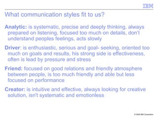 What communication styles fit to us? Analytic:  is systematic, precise and deeply thinking, always prepared on listening, focused too much on details, don’t understand peoples feelings, acts slowly Driver : is enthusiastic, serious and goal- seeking, oriented too much on goals and results, his strong side is effectiveness, often is lead by pressure and stress Friend:  focused on good relations and friendly atmosphere between people, is too much friendly and able but less focused on performance Creator:  is intuitive and effective, always looking for creative solution, isn't systematic and emotionless 