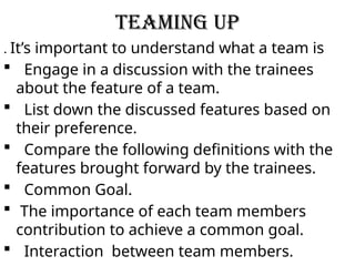 TEAMING UP
. It’s important to understand what a team is
 Engage in a discussion with the trainees
about the feature of a team.
 List down the discussed features based on
their preference.
 Compare the following definitions with the
features brought forward by the trainees.
 Common Goal.
 The importance of each team members
contribution to achieve a common goal.
 Interaction between team members.
 