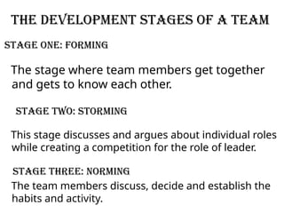 The Development Stages of a Team
Stage One: Forming
The stage where team members get together
and gets to know each other.
Stage Two: Storming
This stage discusses and argues about individual roles
while creating a competition for the role of leader.
Stage Three: Norming
The team members discuss, decide and establish the
habits and activity.
 