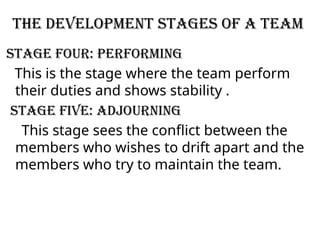 The Development Stages of a Team
Stage Four: Performing
This is the stage where the team perform
their duties and shows stability .
Stage Five: Adjourning
This stage sees the conflict between the
members who wishes to drift apart and the
members who try to maintain the team.
 