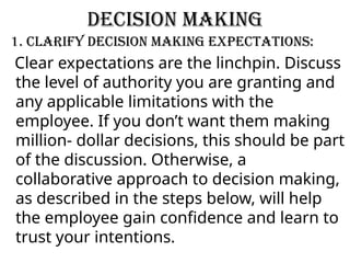 Decision making
1. Clarify decision making expectations:
Clear expectations are the linchpin. Discuss
the level of authority you are granting and
any applicable limitations with the
employee. If you don’t want them making
million- dollar decisions, this should be part
of the discussion. Otherwise, a
collaborative approach to decision making,
as described in the steps below, will help
the employee gain confidence and learn to
trust your intentions.
 