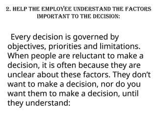 2. Help the employee understand the factors
important to the decision:
Every decision is governed by
objectives, priorities and limitations.
When people are reluctant to make a
decision, it is often because they are
unclear about these factors. They don’t
want to make a decision, nor do you
want them to make a decision, until
they understand:
 