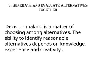 3. Generate and evaluate alternatives
together
Decision making is a matter of
choosing among alternatives. The
ability to identify reasonable
alternatives depends on knowledge,
experience and creativity .
 