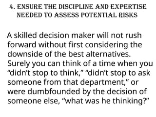 4. Ensure the discipline and expertise
needed to assess potential risks
A skilled decision maker will not rush
forward without first considering the
downside of the best alternatives.
Surely you can think of a time when you
“didn’t stop to think,” “didn’t stop to ask
someone from that department,” or
were dumbfounded by the decision of
someone else, “what was he thinking?”
 