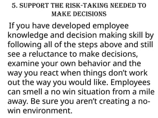 5. Support the risk-taking needed to
make decisions
If you have developed employee
knowledge and decision making skill by
following all of the steps above and still
see a reluctance to make decisions,
examine your own behavior and the
way you react when things don’t work
out the way you would like. Employees
can smell a no win situation from a mile
away. Be sure you aren’t creating a no-
win environment.
 