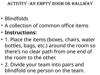 Activity -An empty room or hallway
• Blindfolds
• A collection of common office items
• Instructions:
• 1. Place the items (boxes, chairs, water
bottles, bags, etc.) around the room so
there's no clear path from one end of
the room to the other.
• 2. Divide your team into pairs and
blindfold one person on the team.
 