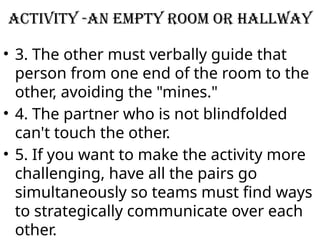 Activity -An empty room or hallway
• 3. The other must verbally guide that
person from one end of the room to the
other, avoiding the "mines."
• 4. The partner who is not blindfolded
can't touch the other.
• 5. If you want to make the activity more
challenging, have all the pairs go
simultaneously so teams must find ways
to strategically communicate over each
other.
 