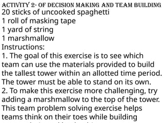 20 sticks of uncooked spaghetti
1 roll of masking tape
1 yard of string
1 marshmallow
Instructions:
1. The goal of this exercise is to see which
team can use the materials provided to build
the tallest tower within an allotted time period.
The tower must be able to stand on its own.
2. To make this exercise more challenging, try
adding a marshmallow to the top of the tower.
This team problem solving exercise helps
teams think on their toes while building
Activity 2- of decision making and team building
 