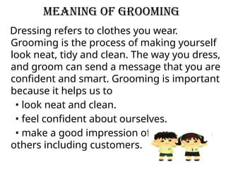 Meaning of grooming
Dressing refers to clothes you wear.
Grooming is the process of making yourself
look neat, tidy and clean. The way you dress,
and groom can send a message that you are
confident and smart. Grooming is important
because it helps us to
• look neat and clean.
• feel confident about ourselves.
• make a good impression of ourselves on
others including customers.
 