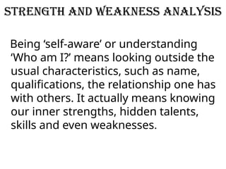 Strength and Weakness Analysis
Being ‘self-aware’ or understanding
‘Who am I?’ means looking outside the
usual characteristics, such as name,
qualifications, the relationship one has
with others. It actually means knowing
our inner strengths, hidden talents,
skills and even weaknesses.
 