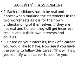 Activity 1 Assignment
• 2. Each candidates has to be real and
honest when marking the statements in the
two worksheets as it is for their own
understanding of themselves. If they are
not real and honest, they will get incorrect
results about their own interests and
abilities.
• 3. Based on your interests, think of a career
you would like to have. Now see if you have
the ability to follow this career. This will help
you identify what career is best for you.
 