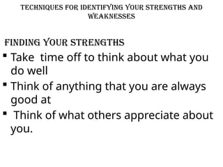 Techniques for Identifying Your Strengths and
Weaknesses
Finding your Strengths
 Take time off to think about what you
do well
 Think of anything that you are always
good at
 Think of what others appreciate about
you.
 