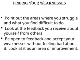 Finding your Weaknesses
 Point out the areas where you struggle
and what you find difficult to do.
 Look at the feedback you receive about
yourself from others
 Be open to feedback and accept your
weaknesses without feeling bad about
it. Look at it as an area of improvement.
 