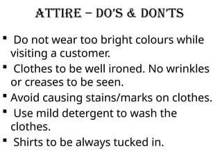 Attire – Do’s & Don’ts
 Do not wear too bright colours while
visiting a customer.
 Clothes to be well ironed. No wrinkles
or creases to be seen.
 Avoid causing stains/marks on clothes.
 Use mild detergent to wash the
clothes.
 Shirts to be always tucked in.
 
