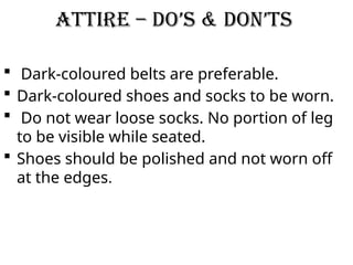 Attire – Do’s & Don’ts
 Dark-coloured belts are preferable.
 Dark-coloured shoes and socks to be worn.
 Do not wear loose socks. No portion of leg
to be visible while seated.
 Shoes should be polished and not worn off
at the edges.
 