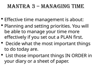 Mantra 3 – Managing Time
 Effective time management is about:
 Planning and setting priorities. You will
be able to manage your time more
effectively if you set out a PLAN first.
 Decide what the most important things
to do today are.
 List those important things IN ORDER in
your diary or a sheet of paper.
 