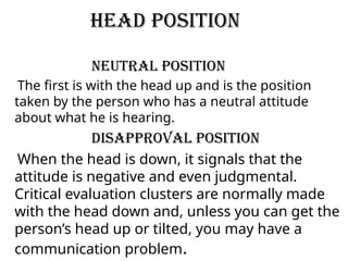 Head Position
Neutral Position
The first is with the head up and is the position
taken by the person who has a neutral attitude
about what he is hearing.
Disapproval Position
When the head is down, it signals that the
attitude is negative and even judgmental.
Critical evaluation clusters are normally made
with the head down and, unless you can get the
person’s head up or tilted, you may have a
communication problem.
 
