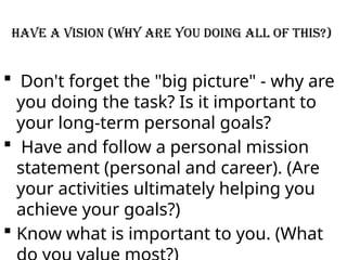 Have a Vision (why are you doing all of this?)
 Don't forget the "big picture" - why are
you doing the task? Is it important to
your long-term personal goals?
 Have and follow a personal mission
statement (personal and career). (Are
your activities ultimately helping you
achieve your goals?)
 Know what is important to you. (What
 