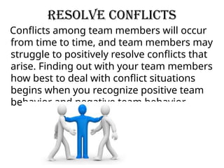 Resolve Conflicts
Conflicts among team members will occur
from time to time, and team members may
struggle to positively resolve conflicts that
arise. Finding out with your team members
how best to deal with conflict situations
begins when you recognize positive team
behavior and negative team behavior.
 