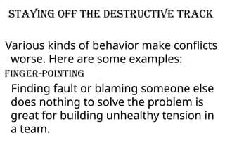 Staying off the destructive track
Various kinds of behavior make conflicts
worse. Here are some examples:
Finger-pointing
Finding fault or blaming someone else
does nothing to solve the problem is
great for building unhealthy tension in
a team.
 