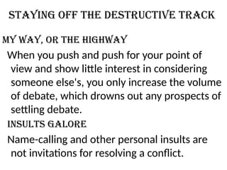 Staying off the destructive track
My way, or the highway
When you push and push for your point of
view and show little interest in considering
someone else's, you only increase the volume
of debate, which drowns out any prospects of
settling debate.
Insults galore
Name-calling and other personal insults are
not invitations for resolving a conflict.
 