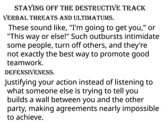 Staying off the destructive track
Verbal threats and ultimatums.
These sound like, "I'm going to get you," or
"This way or else!" Such outbursts intimidate
some people, turn off others, and they're
not exactly the best way to promote good
teamwork.
Defensiveness.
Justifying your action instead of listening to
what someone else is trying to tell you
builds a wall between you and the other
party, making agreements nearly impossible
to achieve.
 