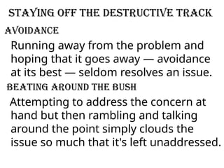 Staying off the destructive track
Avoidance
Running away from the problem and
hoping that it goes away — avoidance
at its best — seldom resolves an issue.
Beating around the bush
Attempting to address the concern at
hand but then rambling and talking
around the point simply clouds the
issue so much that it's left unaddressed.
 
