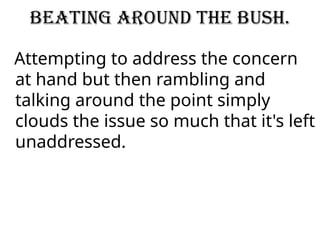 Beating around the bush.
Attempting to address the concern
at hand but then rambling and
talking around the point simply
clouds the issue so much that it's left
unaddressed.
 