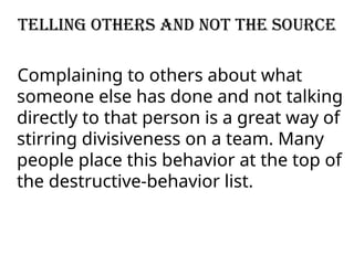 Telling others and not the source
Complaining to others about what
someone else has done and not talking
directly to that person is a great way of
stirring divisiveness on a team. Many
people place this behavior at the top of
the destructive-behavior list.
 