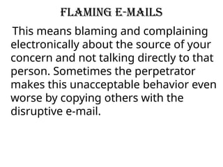 Flaming e-mails
This means blaming and complaining
electronically about the source of your
concern and not talking directly to that
person. Sometimes the perpetrator
makes this unacceptable behavior even
worse by copying others with the
disruptive e-mail.
 