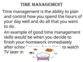 time management
Time management is the ability to plan
and control how you spend the hours of
your day well and do all that you want
to do .
An example of good time management
skills would be when you decide to
finish your homework immediately
after school so you have time to watch
TV later in the evening.
 