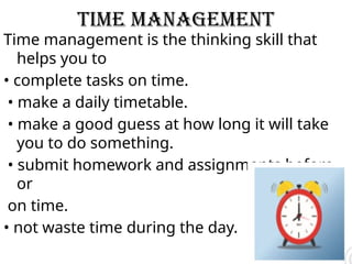 time management
Time management is the thinking skill that
helps you to
• complete tasks on time.
• make a daily timetable.
• make a good guess at how long it will take
you to do something.
• submit homework and assignments before
or
on time.
• not waste time during the day.
 