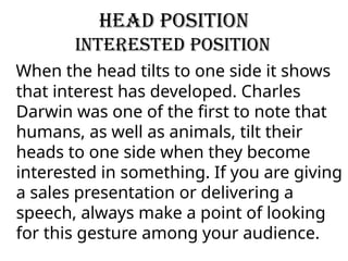 Head Position
Interested Position
When the head tilts to one side it shows
that interest has developed. Charles
Darwin was one of the first to note that
humans, as well as animals, tilt their
heads to one side when they become
interested in something. If you are giving
a sales presentation or delivering a
speech, always make a point of looking
for this gesture among your audience.
 