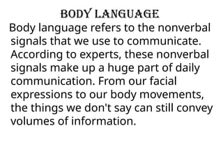 Body language
Body language refers to the nonverbal
signals that we use to communicate.
According to experts, these nonverbal
signals make up a huge part of daily
communication. From our facial
expressions to our body movements,
the things we don't say can still convey
volumes of information.
 