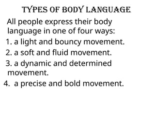 Types of body language
All people express their body
language in one of four ways:
1. a light and bouncy movement.
2. a soft and fluid movement.
3. a dynamic and determined
movement.
4. a precise and bold movement.
 
