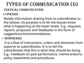 Types of communication (D)
VERTICAL Communication
• Upward
Mostly information sharing from to subordinates to
the bosses. Its purpose is to let the bosses know
what is happening at the lower levels. E.g.: requests,
reports, proposals and feedbacks in the form of
suggestions/recommendations.
• Downward
It is a flow of instructions, orders and directives from
superior to subordinates. It is to tell the
subordinates that this is what they should be doing.
E.g.: Feedback on past performance, memorandums,
policy statements and procedures.
 