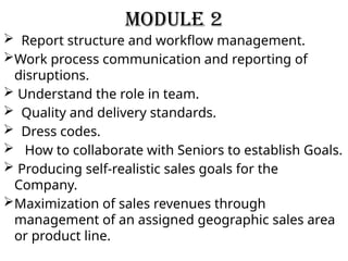 Module 2
 Report structure and workflow management.
Work process communication and reporting of
disruptions.
 Understand the role in team.
 Quality and delivery standards.
 Dress codes.
 How to collaborate with Seniors to establish Goals.
 Producing self-realistic sales goals for the
Company.
Maximization of sales revenues through
management of an assigned geographic sales area
or product line.
 