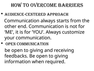 How to overcome barriers
 Audience-centered approach
Communication always starts from the
other end. Communication is not for
‘ME’, it is for ‘YOU’. Always customize
your communication.
 Open communication
be open to giving and receiving
feedbacks. Be open to giving
information when required.
 