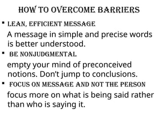How to overcome barriers
 Lean, efficient message
A message in simple and precise words
is better understood.
 Be nonjudgmental
empty your mind of preconceived
notions. Don’t jump to conclusions.
 Focus on message and not the person
focus more on what is being said rather
than who is saying it.
 