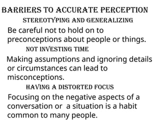 Barriers to Accurate Perception
Stereotyping and generalizing
Be careful not to hold on to
preconceptions about people or things.
Not investing time
Making assumptions and ignoring details
or circumstances can lead to
misconceptions.
Having a distorted focus
Focusing on the negative aspects of a
conversation or a situation is a habit
common to many people.
 