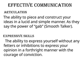 Effective Communication
Articulation
The ability to piece and construct your
ideas in a lucid and simple manner. As they
say the power of “gab” (Smooth Talker).
Expressive Skills
The ability to express yourself without any
fetters or inhibitions to express your
opinion in a forthright manner with the
courage of conviction.
 