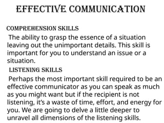Effective Communication
Comprehension Skills
The ability to grasp the essence of a situation
leaving out the unimportant details. This skill is
important for you to understand an issue or a
situation.
Listening Skills
Perhaps the most important skill required to be an
effective communicator as you can speak as much
as you might want but if the recipient is not
listening, it’s a waste of time, effort, and energy for
you. We are going to delve a little deeper to
unravel all dimensions of the listening skills.
 