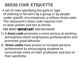 Dress code etiquette
A set of rules specifying the garb or type
of clothing to be worn by a group or by people
under specific circumstances: a military dress code;
The restaurant's dress code requires men
to wear jackets and ties at dinner.
the most important advantages
1) A dress code promotes a more serious at working
atmosphere which emphasizes profesionalism and
promotes good behavior.
2) Dress codes have proven to increase persons
achievement by encouraging students to
concentrate more on their profession and less on
their wardrobe.
 
