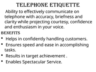 Telephone Etiquette
Ability to effectively communicate on
telephone with accuracy, briefness and
clarity while projecting courtesy, confidence
and enthusiasm in your voice.
Benefits
 Helps in confidently handling customers.
 Ensures speed and ease in accomplishing
tasks.
 Results in target achievement .
 Enables Spectacular Service.
 