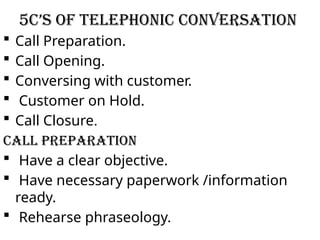 5C’s of Telephonic Conversation
 Call Preparation.
 Call Opening.
 Conversing with customer.
 Customer on Hold.
 Call Closure.
Call Preparation
 Have a clear objective.
 Have necessary paperwork /information
ready.
 Rehearse phraseology.
 