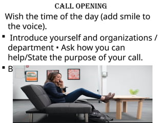 Call Opening
Wish the time of the day (add smile to
the voice).
 Introduce yourself and organizations /
department • Ask how you can
help/State the purpose of your call.
 Be polite and don't sound hasty .
 