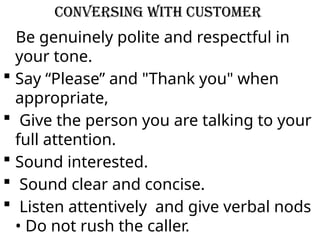 Conversing with Customer
Be genuinely polite and respectful in
your tone.
 Say “Please” and "Thank you" when
appropriate,
 Give the person you are talking to your
full attention.
 Sound interested.
 Sound clear and concise.
 Listen attentively and give verbal nods
• Do not rush the caller.
 