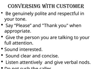 Conversing with Customer
 Be genuinely polite and respectful in
your tone.
 Say “Please” and "Thank you" when
appropriate.
 Give the person you are talking to your
full attention.
 Sound interested.
 Sound clear and concise.
 Listen attentively and give verbal nods.
 